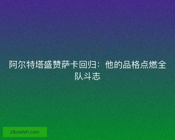 阿尔特塔盛赞萨卡回归：他的品格点燃全队斗志
