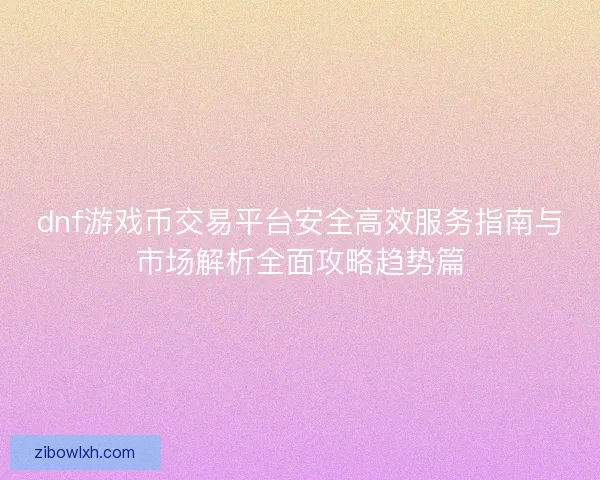 dnf游戏币交易平台安全高效服务指南与市场解析全面攻略趋势篇