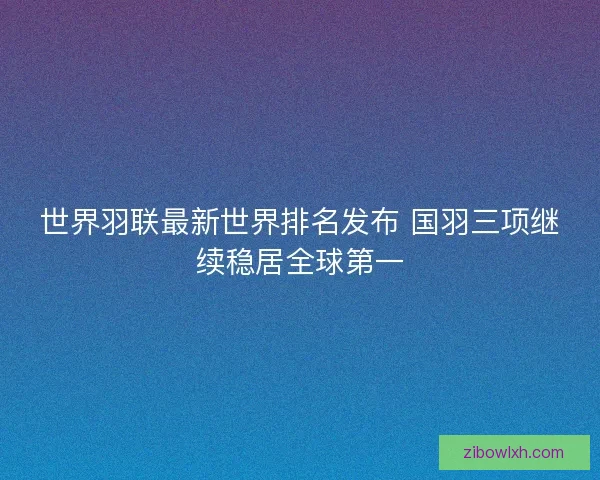 世界羽联最新世界排名发布 国羽三项继续稳居全球第一