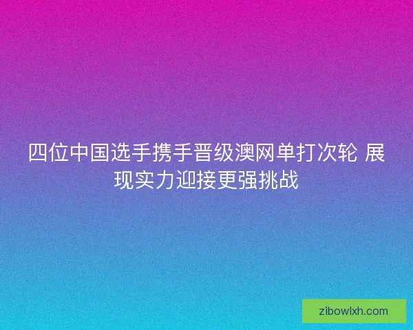 四位中国选手携手晋级澳网单打次轮 展现实力迎接更强挑战