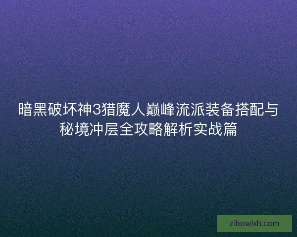 暗黑破坏神3猎魔人巅峰流派装备搭配与秘境冲层全攻略解析实战篇