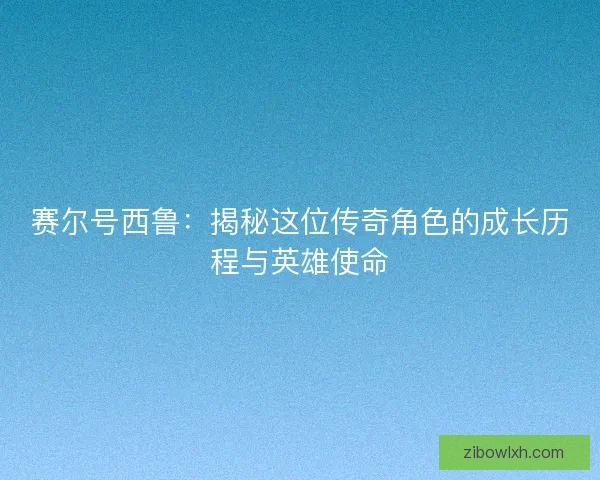赛尔号西鲁：揭秘这位传奇角色的成长历程与英雄使命