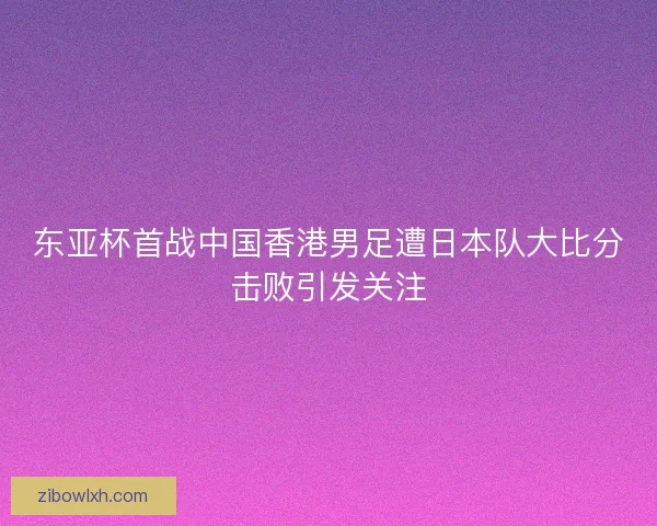 东亚杯首战中国香港男足遭日本队大比分击败引发关注