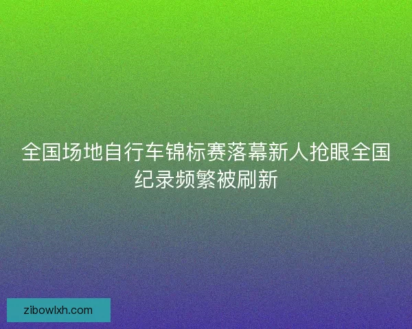 全国场地自行车锦标赛落幕新人抢眼全国纪录频繁被刷新