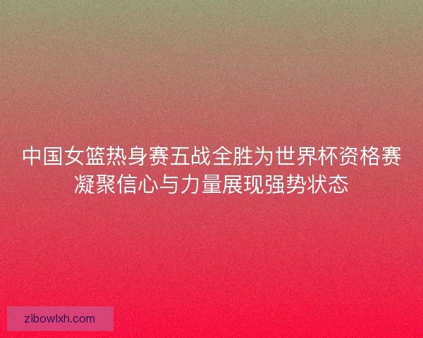 中国女篮热身赛五战全胜为世界杯资格赛凝聚信心与力量展现强势状态