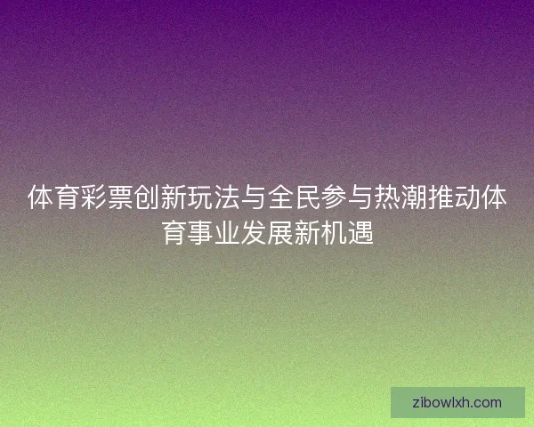 体育彩票创新玩法与全民参与热潮推动体育事业发展新机遇
